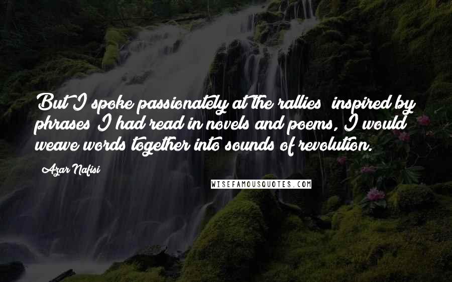 Azar Nafisi Quotes: But I spoke passionately at the rallies; inspired by phrases I had read in novels and poems, I would weave words together into sounds of revolution.