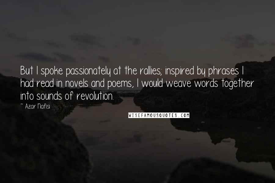 Azar Nafisi Quotes: But I spoke passionately at the rallies; inspired by phrases I had read in novels and poems, I would weave words together into sounds of revolution.