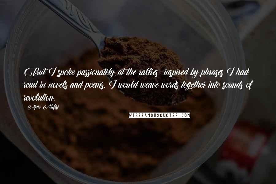 Azar Nafisi Quotes: But I spoke passionately at the rallies; inspired by phrases I had read in novels and poems, I would weave words together into sounds of revolution.
