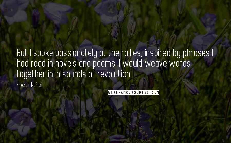 Azar Nafisi Quotes: But I spoke passionately at the rallies; inspired by phrases I had read in novels and poems, I would weave words together into sounds of revolution.