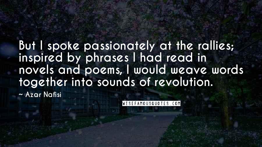 Azar Nafisi Quotes: But I spoke passionately at the rallies; inspired by phrases I had read in novels and poems, I would weave words together into sounds of revolution.