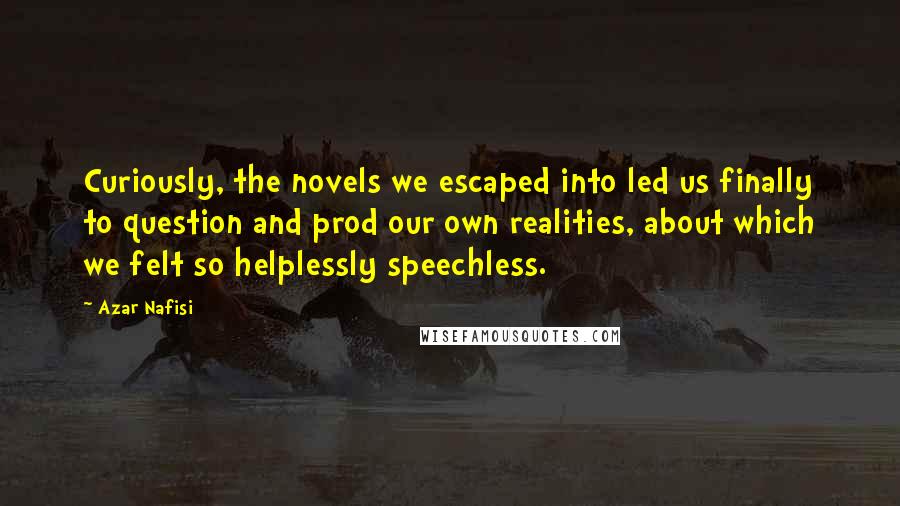 Azar Nafisi Quotes: Curiously, the novels we escaped into led us finally to question and prod our own realities, about which we felt so helplessly speechless.