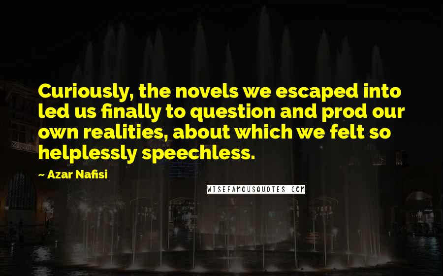 Azar Nafisi Quotes: Curiously, the novels we escaped into led us finally to question and prod our own realities, about which we felt so helplessly speechless.