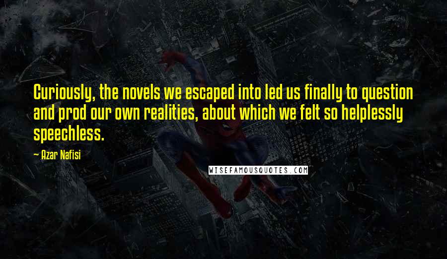 Azar Nafisi Quotes: Curiously, the novels we escaped into led us finally to question and prod our own realities, about which we felt so helplessly speechless.