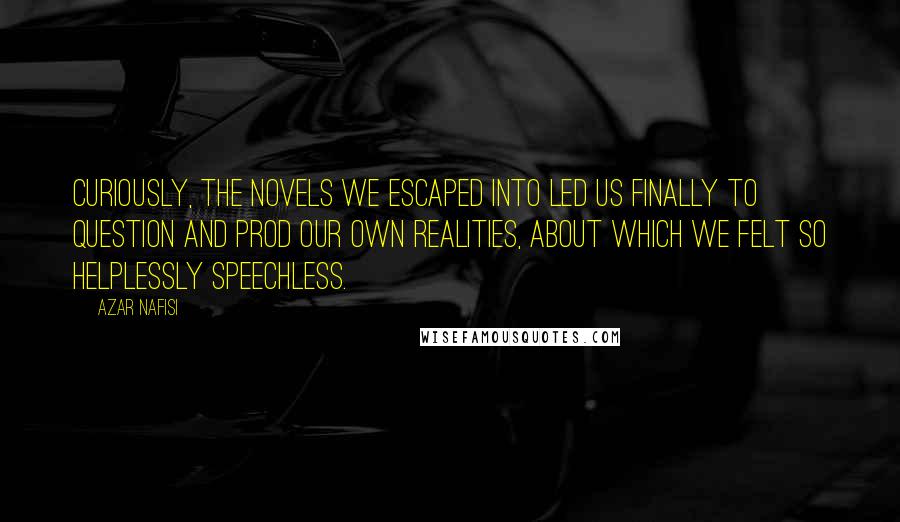 Azar Nafisi Quotes: Curiously, the novels we escaped into led us finally to question and prod our own realities, about which we felt so helplessly speechless.