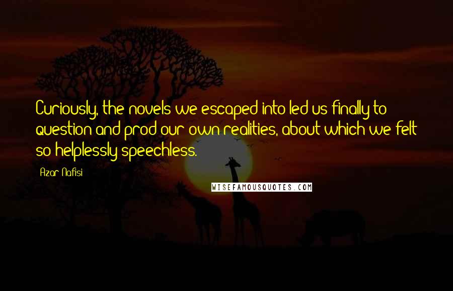 Azar Nafisi Quotes: Curiously, the novels we escaped into led us finally to question and prod our own realities, about which we felt so helplessly speechless.