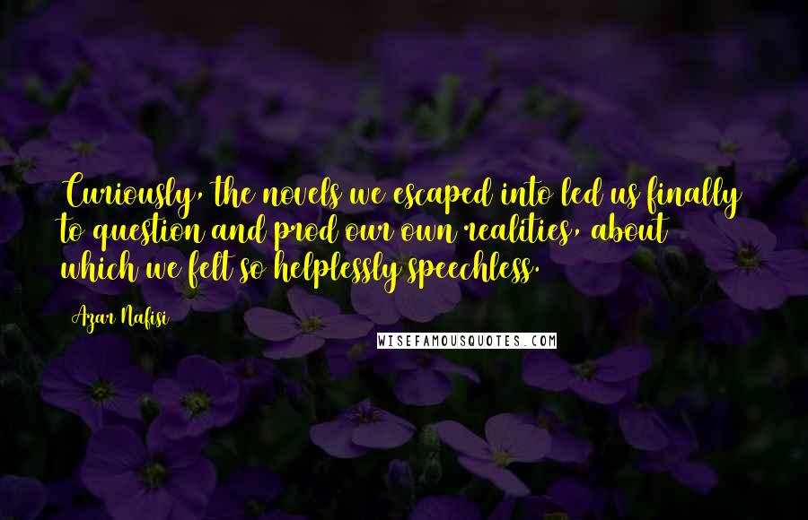 Azar Nafisi Quotes: Curiously, the novels we escaped into led us finally to question and prod our own realities, about which we felt so helplessly speechless.