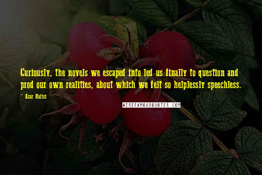 Azar Nafisi Quotes: Curiously, the novels we escaped into led us finally to question and prod our own realities, about which we felt so helplessly speechless.