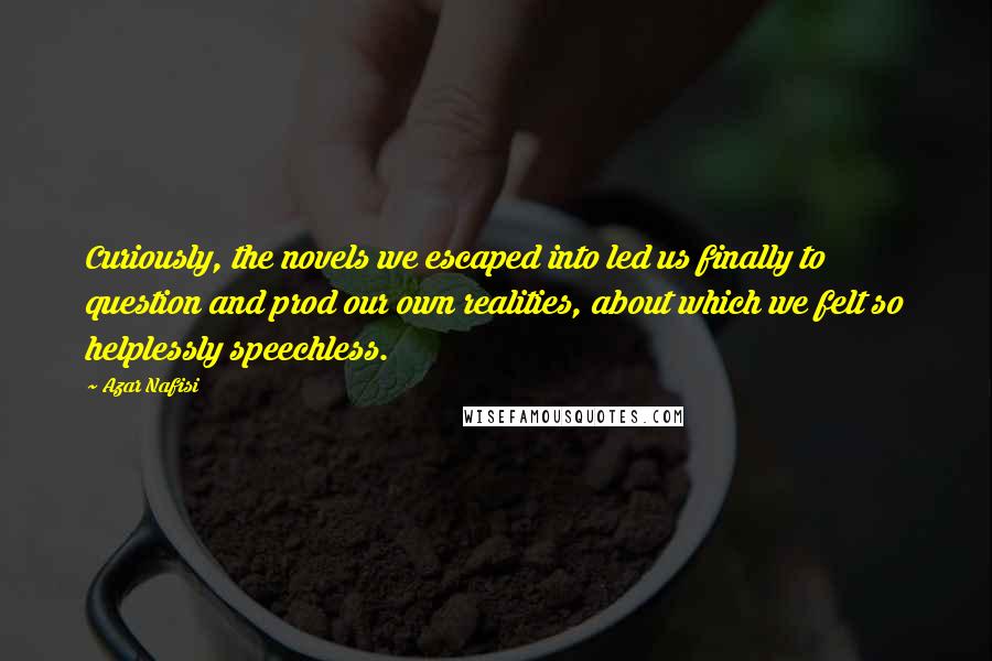 Azar Nafisi Quotes: Curiously, the novels we escaped into led us finally to question and prod our own realities, about which we felt so helplessly speechless.