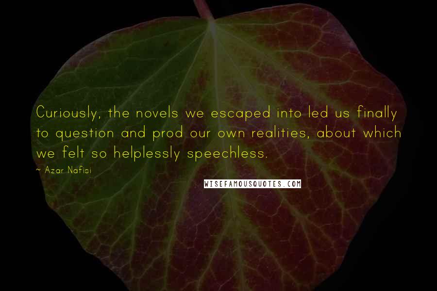 Azar Nafisi Quotes: Curiously, the novels we escaped into led us finally to question and prod our own realities, about which we felt so helplessly speechless.