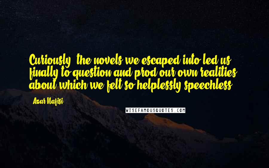 Azar Nafisi Quotes: Curiously, the novels we escaped into led us finally to question and prod our own realities, about which we felt so helplessly speechless.