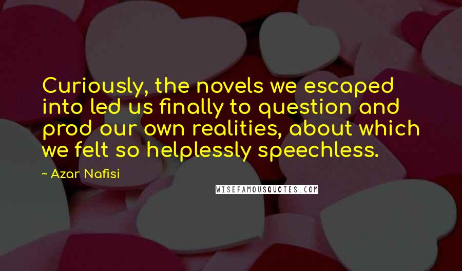 Azar Nafisi Quotes: Curiously, the novels we escaped into led us finally to question and prod our own realities, about which we felt so helplessly speechless.
