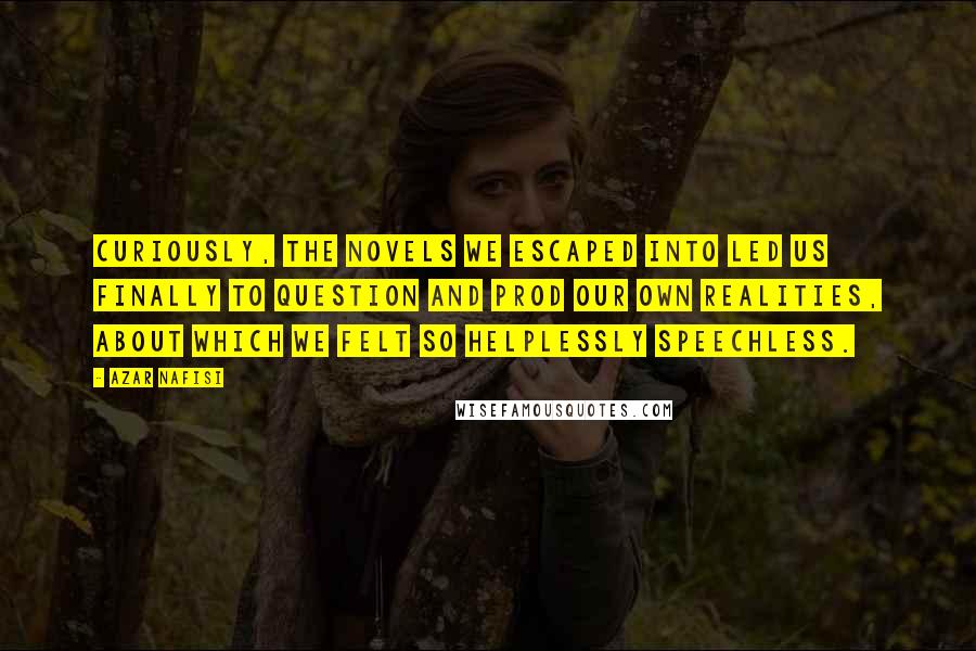 Azar Nafisi Quotes: Curiously, the novels we escaped into led us finally to question and prod our own realities, about which we felt so helplessly speechless.