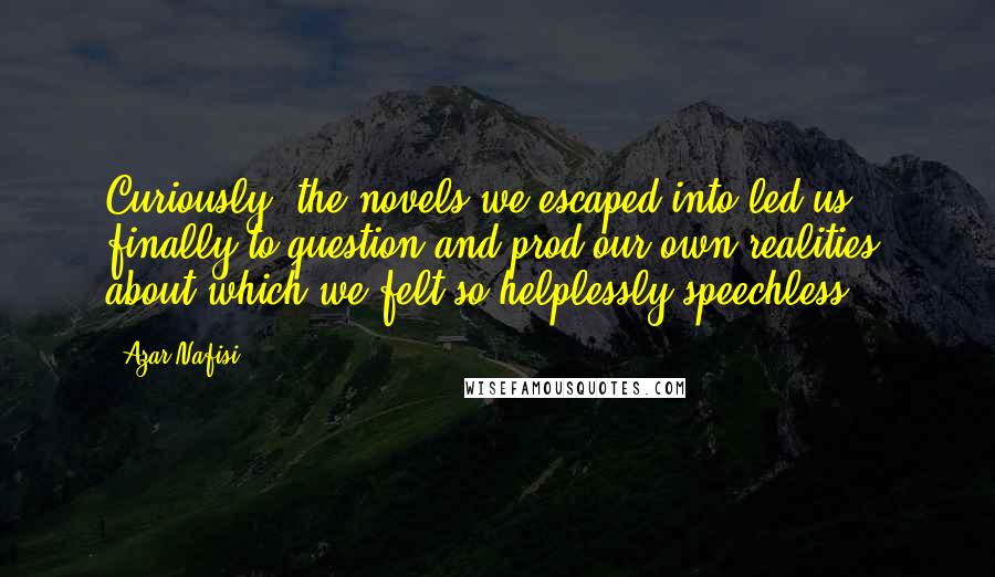 Azar Nafisi Quotes: Curiously, the novels we escaped into led us finally to question and prod our own realities, about which we felt so helplessly speechless.