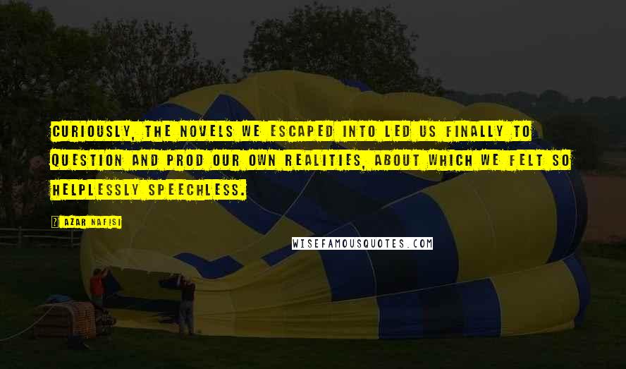 Azar Nafisi Quotes: Curiously, the novels we escaped into led us finally to question and prod our own realities, about which we felt so helplessly speechless.
