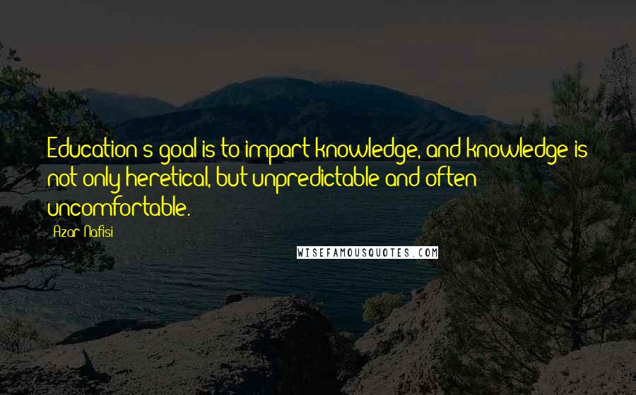 Azar Nafisi Quotes: Education's goal is to impart knowledge, and knowledge is not only heretical, but unpredictable and often uncomfortable.