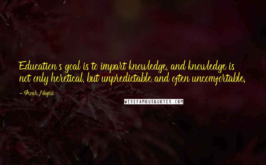 Azar Nafisi Quotes: Education's goal is to impart knowledge, and knowledge is not only heretical, but unpredictable and often uncomfortable.