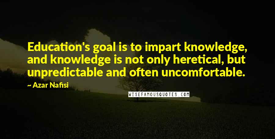 Azar Nafisi Quotes: Education's goal is to impart knowledge, and knowledge is not only heretical, but unpredictable and often uncomfortable.