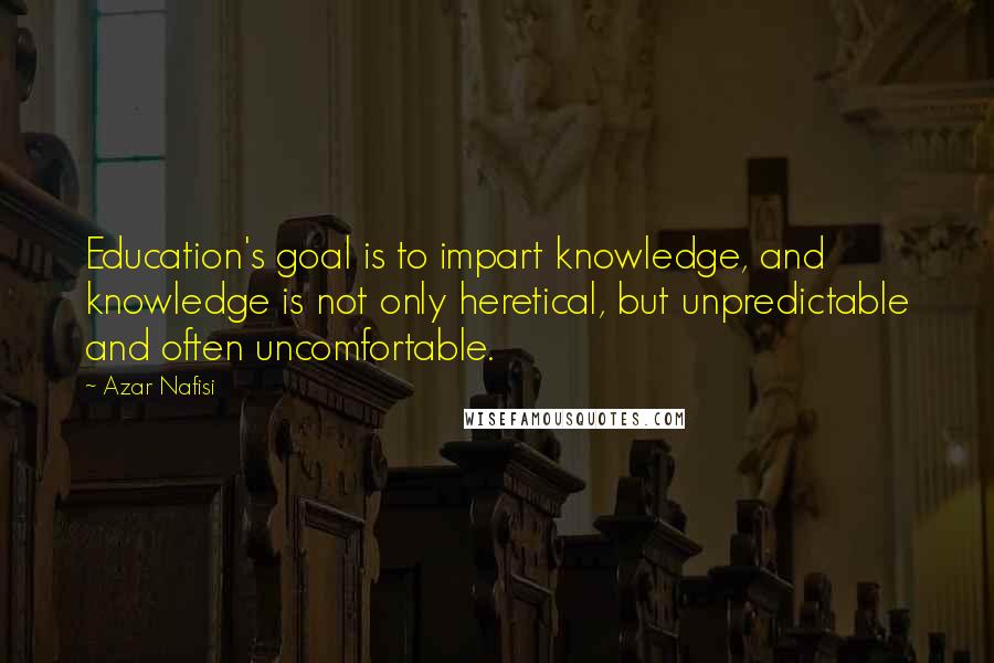 Azar Nafisi Quotes: Education's goal is to impart knowledge, and knowledge is not only heretical, but unpredictable and often uncomfortable.