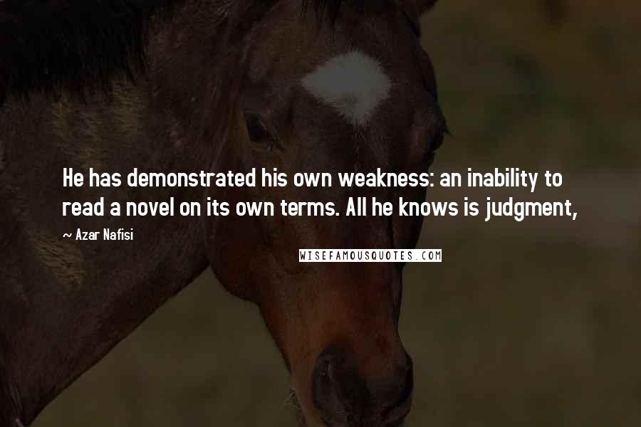 Azar Nafisi Quotes: He has demonstrated his own weakness: an inability to read a novel on its own terms. All he knows is judgment,