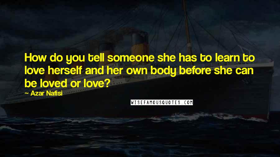 Azar Nafisi Quotes: How do you tell someone she has to learn to love herself and her own body before she can be loved or love?