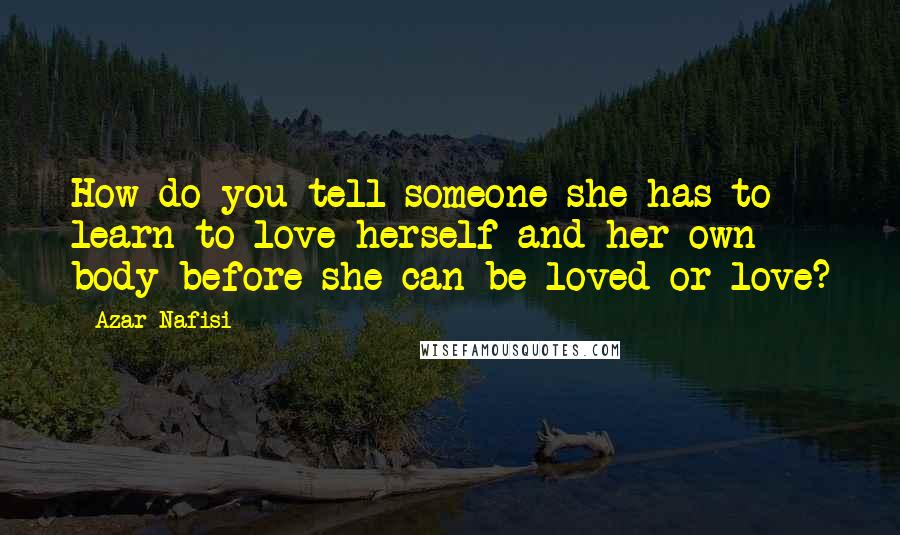 Azar Nafisi Quotes: How do you tell someone she has to learn to love herself and her own body before she can be loved or love?