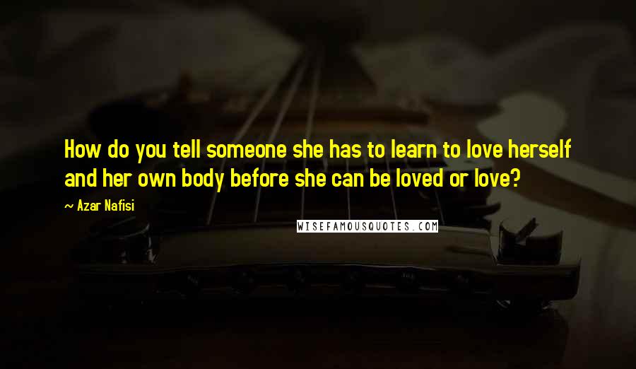 Azar Nafisi Quotes: How do you tell someone she has to learn to love herself and her own body before she can be loved or love?