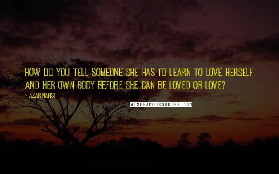 Azar Nafisi Quotes: How do you tell someone she has to learn to love herself and her own body before she can be loved or love?