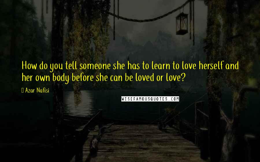 Azar Nafisi Quotes: How do you tell someone she has to learn to love herself and her own body before she can be loved or love?