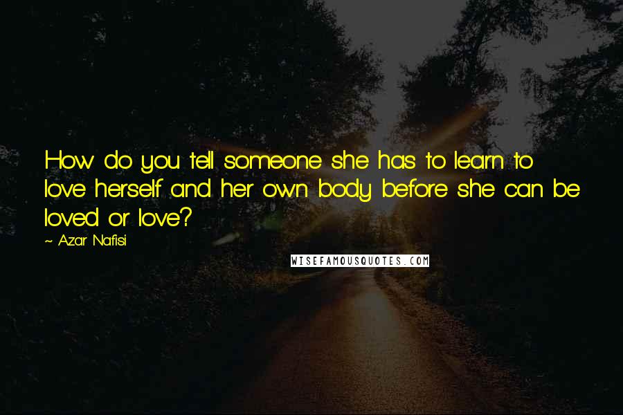 Azar Nafisi Quotes: How do you tell someone she has to learn to love herself and her own body before she can be loved or love?