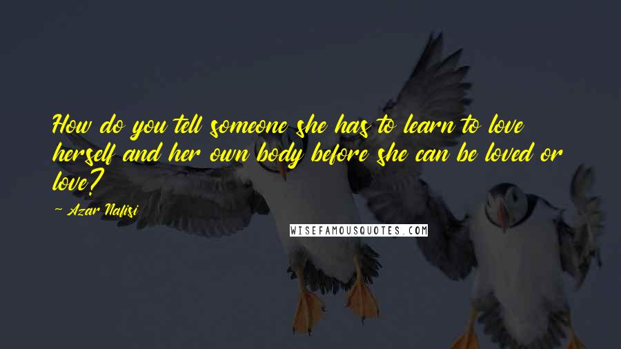 Azar Nafisi Quotes: How do you tell someone she has to learn to love herself and her own body before she can be loved or love?