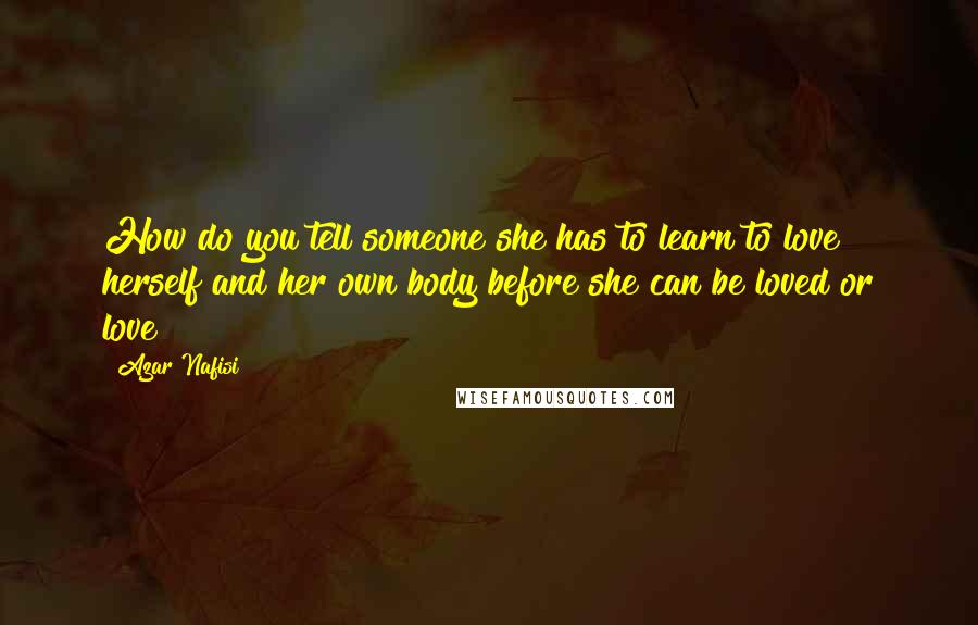 Azar Nafisi Quotes: How do you tell someone she has to learn to love herself and her own body before she can be loved or love?