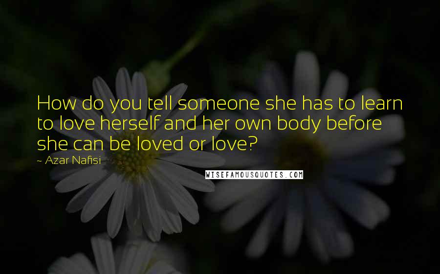 Azar Nafisi Quotes: How do you tell someone she has to learn to love herself and her own body before she can be loved or love?