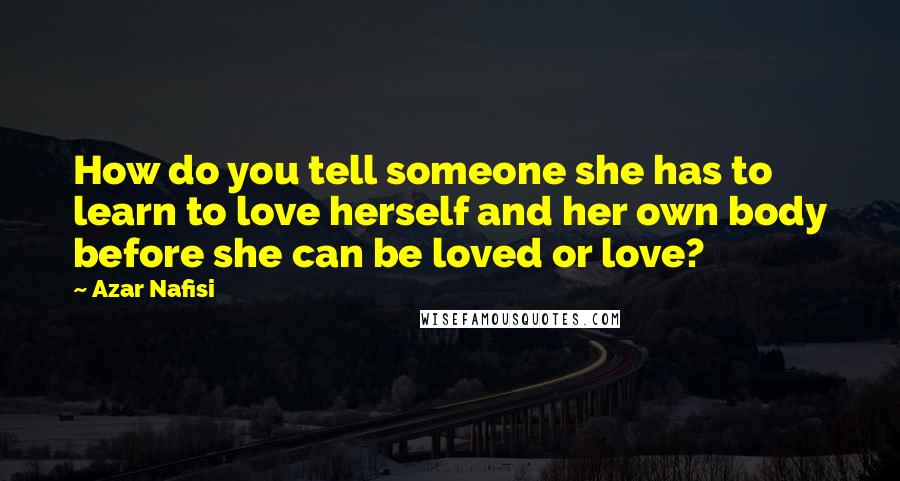 Azar Nafisi Quotes: How do you tell someone she has to learn to love herself and her own body before she can be loved or love?