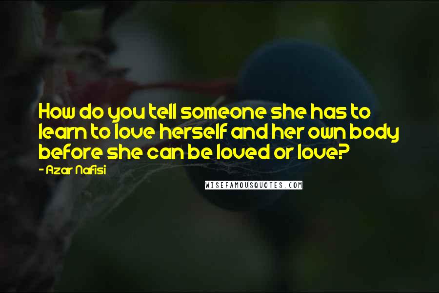 Azar Nafisi Quotes: How do you tell someone she has to learn to love herself and her own body before she can be loved or love?