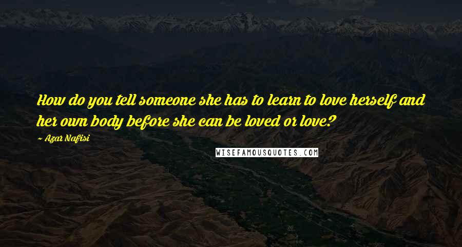 Azar Nafisi Quotes: How do you tell someone she has to learn to love herself and her own body before she can be loved or love?