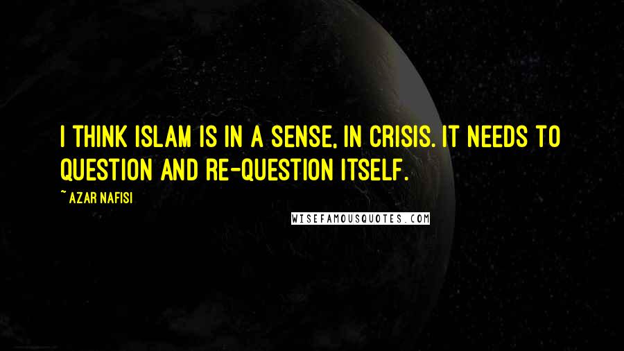 Azar Nafisi Quotes: I think Islam is in a sense, in crisis. It needs to question and re-question itself.