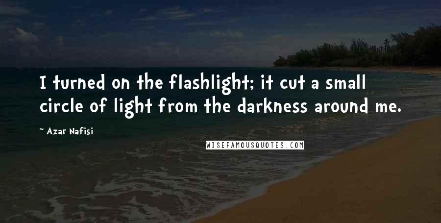Azar Nafisi Quotes: I turned on the flashlight; it cut a small circle of light from the darkness around me.