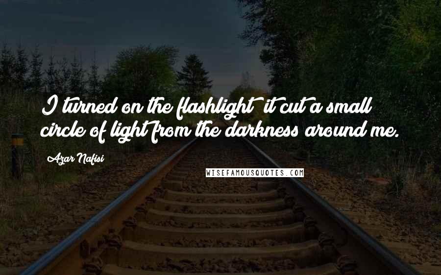 Azar Nafisi Quotes: I turned on the flashlight; it cut a small circle of light from the darkness around me.