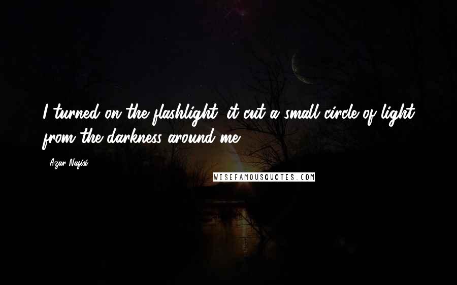 Azar Nafisi Quotes: I turned on the flashlight; it cut a small circle of light from the darkness around me.