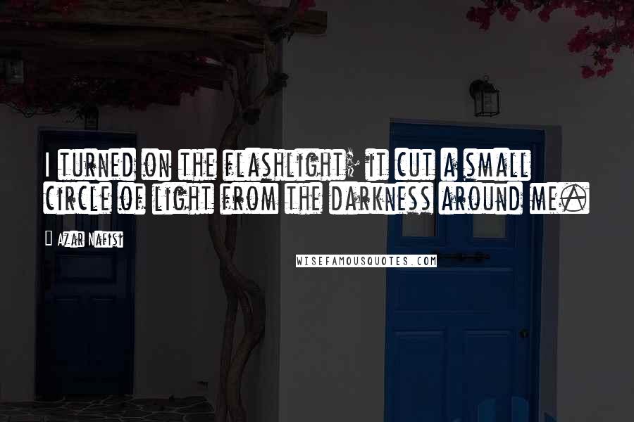 Azar Nafisi Quotes: I turned on the flashlight; it cut a small circle of light from the darkness around me.