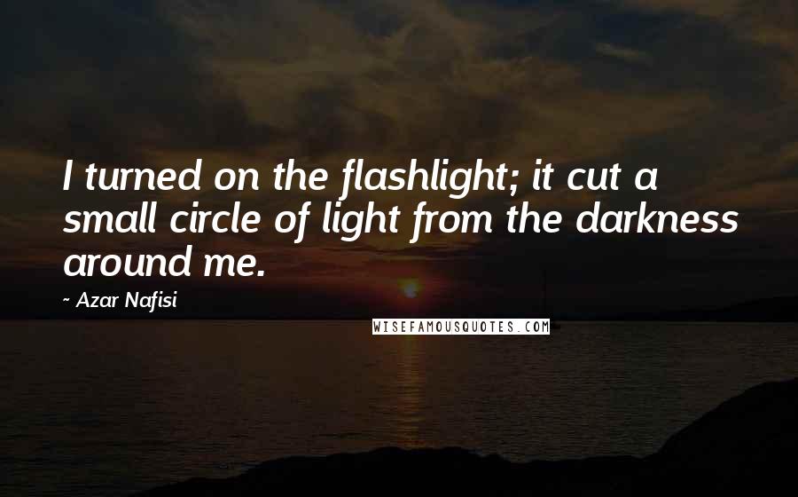 Azar Nafisi Quotes: I turned on the flashlight; it cut a small circle of light from the darkness around me.