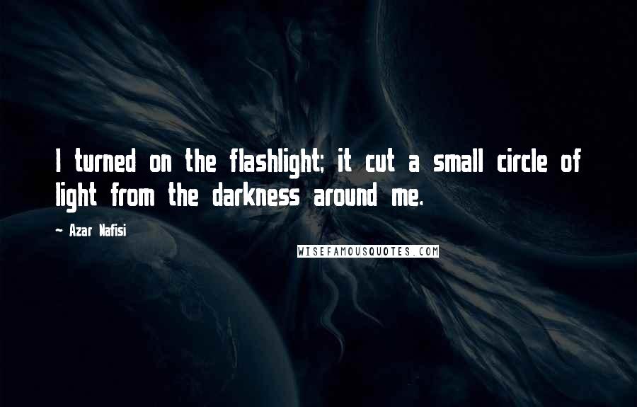 Azar Nafisi Quotes: I turned on the flashlight; it cut a small circle of light from the darkness around me.