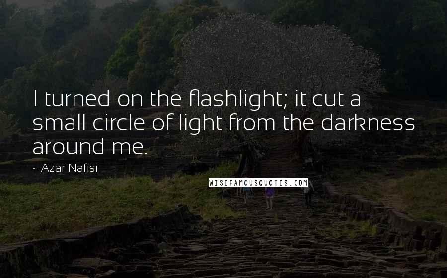 Azar Nafisi Quotes: I turned on the flashlight; it cut a small circle of light from the darkness around me.