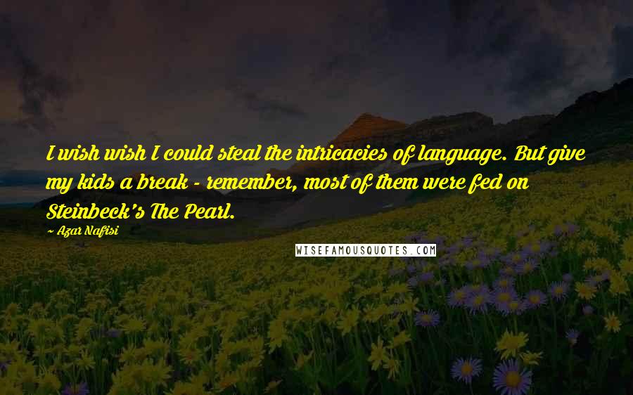 Azar Nafisi Quotes: I wish wish I could steal the intricacies of language. But give my kids a break - remember, most of them were fed on Steinbeck's The Pearl.