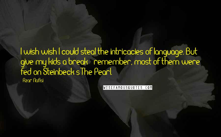 Azar Nafisi Quotes: I wish wish I could steal the intricacies of language. But give my kids a break - remember, most of them were fed on Steinbeck's The Pearl.