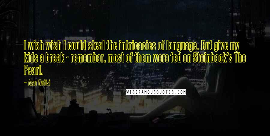 Azar Nafisi Quotes: I wish wish I could steal the intricacies of language. But give my kids a break - remember, most of them were fed on Steinbeck's The Pearl.