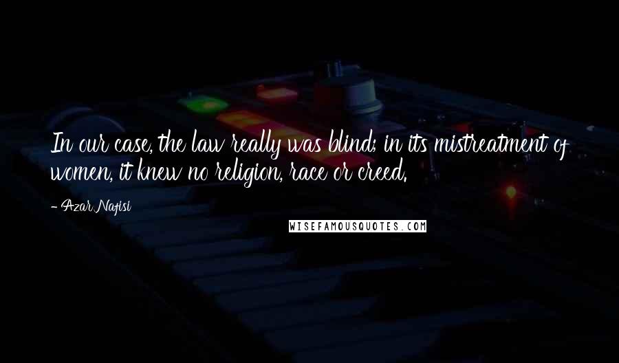 Azar Nafisi Quotes: In our case, the law really was blind; in its mistreatment of women, it knew no religion, race or creed.