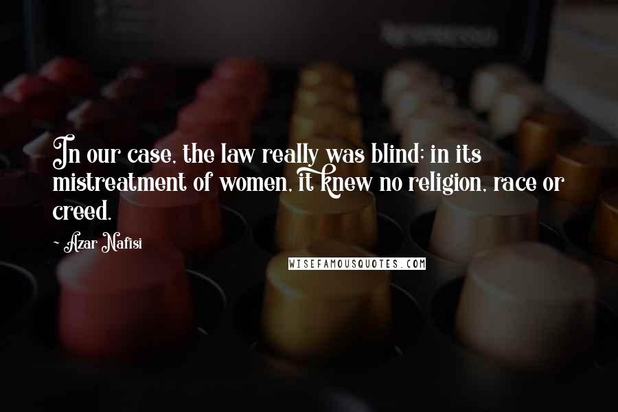 Azar Nafisi Quotes: In our case, the law really was blind; in its mistreatment of women, it knew no religion, race or creed.