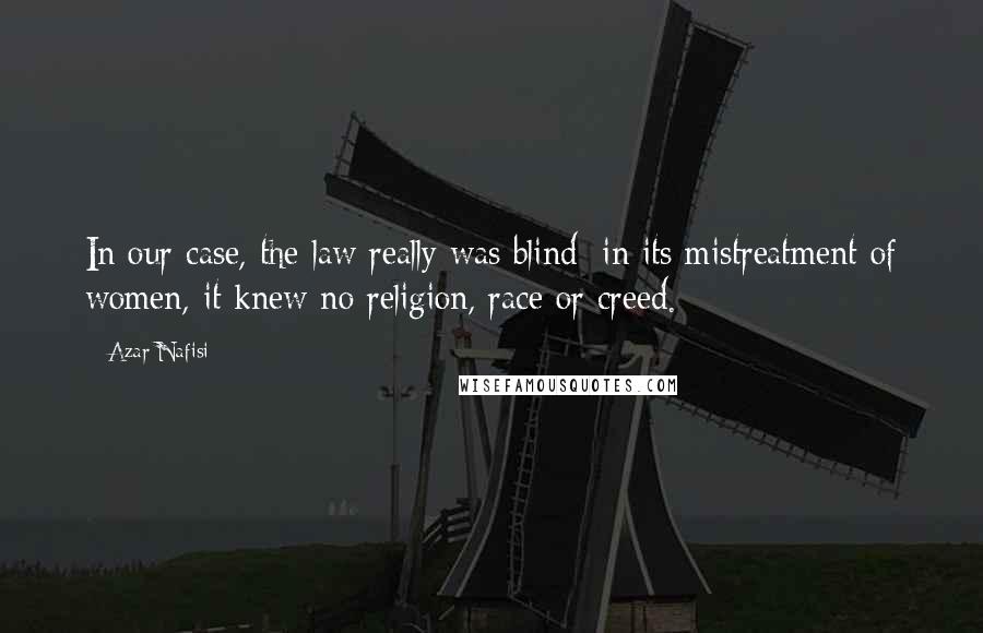 Azar Nafisi Quotes: In our case, the law really was blind; in its mistreatment of women, it knew no religion, race or creed.